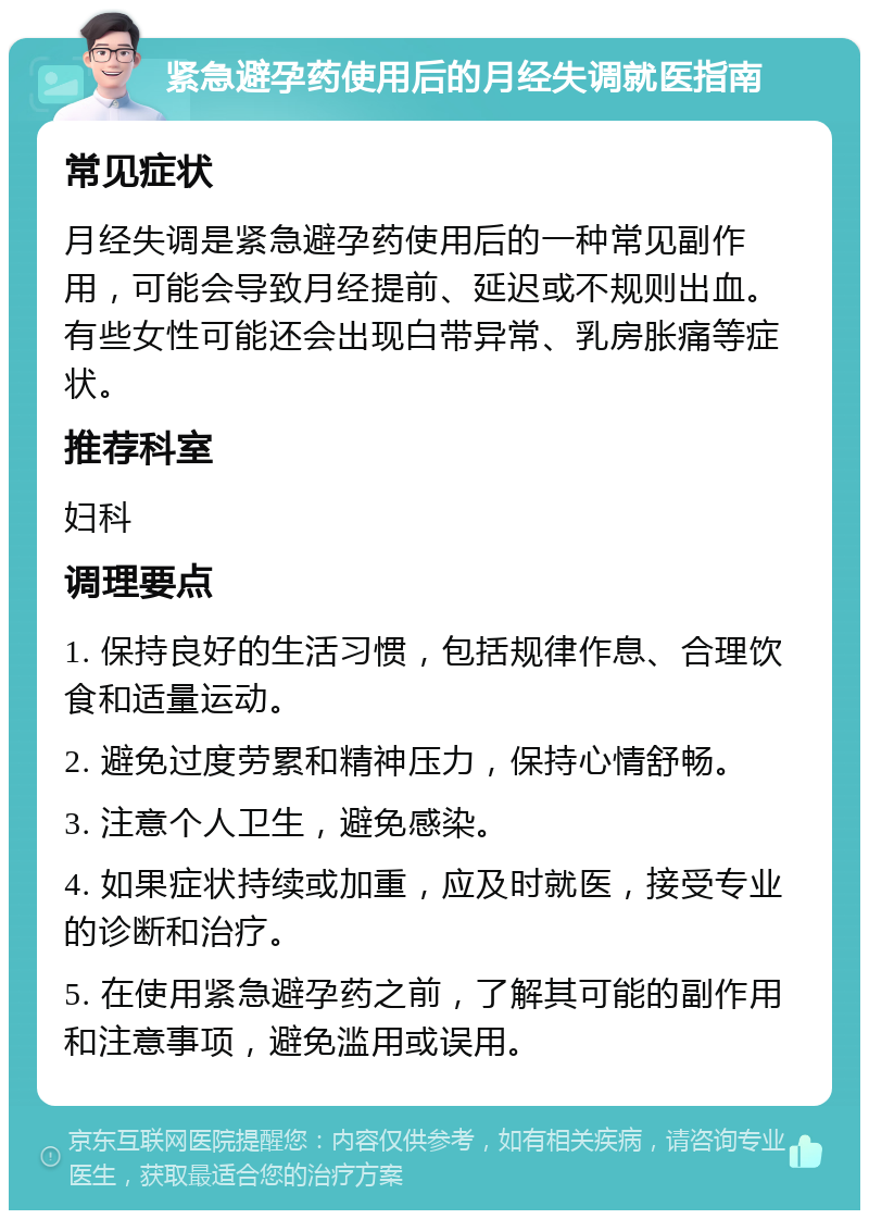 紧急避孕药使用后的月经失调就医指南 常见症状 月经失调是紧急避孕药使用后的一种常见副作用，可能会导致月经提前、延迟或不规则出血。有些女性可能还会出现白带异常、乳房胀痛等症状。 推荐科室 妇科 调理要点 1. 保持良好的生活习惯，包括规律作息、合理饮食和适量运动。 2. 避免过度劳累和精神压力，保持心情舒畅。 3. 注意个人卫生，避免感染。 4. 如果症状持续或加重，应及时就医，接受专业的诊断和治疗。 5. 在使用紧急避孕药之前，了解其可能的副作用和注意事项，避免滥用或误用。