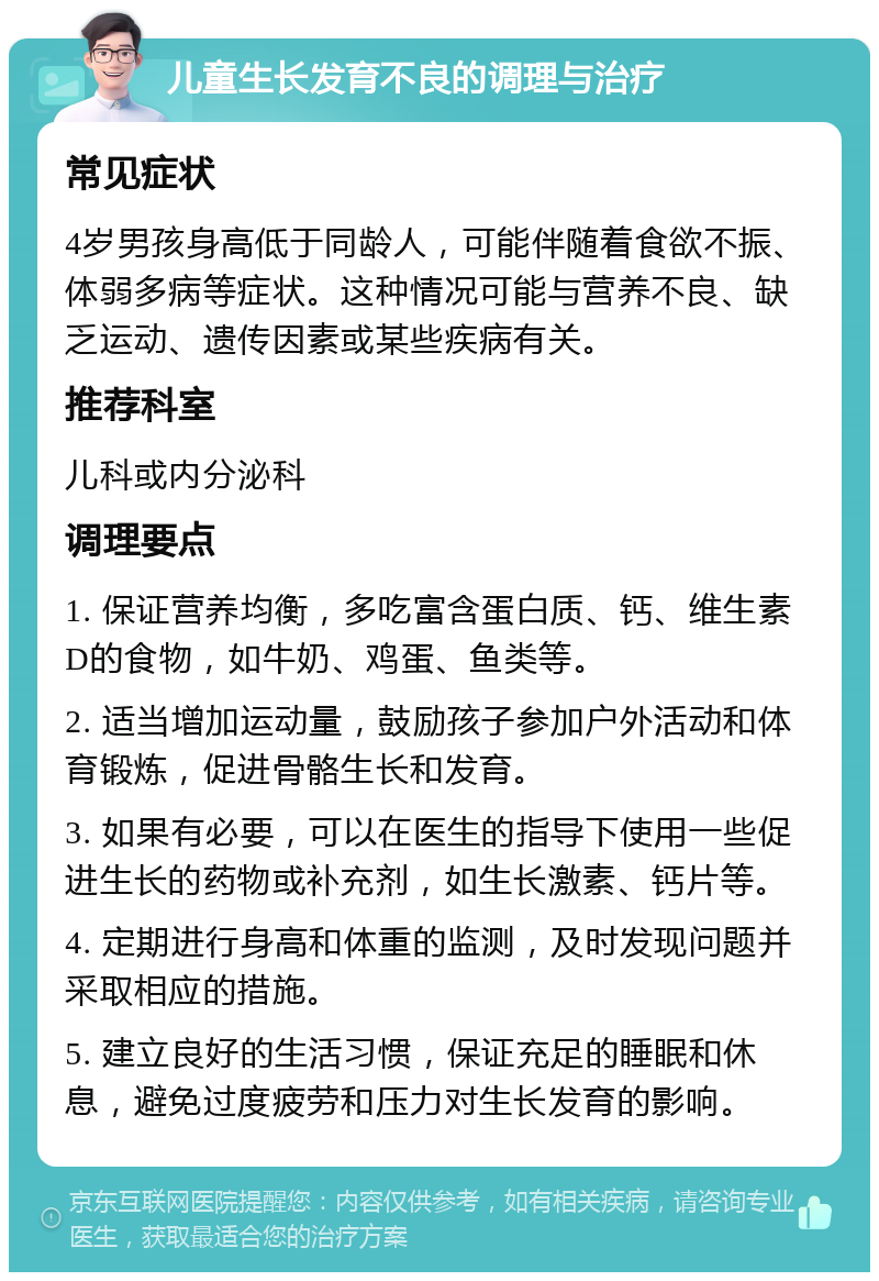 儿童生长发育不良的调理与治疗 常见症状 4岁男孩身高低于同龄人，可能伴随着食欲不振、体弱多病等症状。这种情况可能与营养不良、缺乏运动、遗传因素或某些疾病有关。 推荐科室 儿科或内分泌科 调理要点 1. 保证营养均衡，多吃富含蛋白质、钙、维生素D的食物，如牛奶、鸡蛋、鱼类等。 2. 适当增加运动量，鼓励孩子参加户外活动和体育锻炼，促进骨骼生长和发育。 3. 如果有必要，可以在医生的指导下使用一些促进生长的药物或补充剂，如生长激素、钙片等。 4. 定期进行身高和体重的监测，及时发现问题并采取相应的措施。 5. 建立良好的生活习惯，保证充足的睡眠和休息，避免过度疲劳和压力对生长发育的影响。