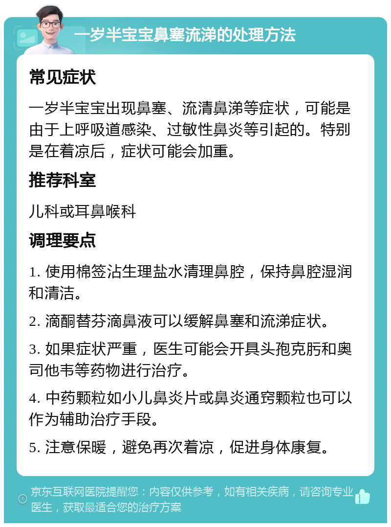 一岁半宝宝鼻塞流涕的处理方法 常见症状 一岁半宝宝出现鼻塞、流清鼻涕等症状，可能是由于上呼吸道感染、过敏性鼻炎等引起的。特别是在着凉后，症状可能会加重。 推荐科室 儿科或耳鼻喉科 调理要点 1. 使用棉签沾生理盐水清理鼻腔，保持鼻腔湿润和清洁。 2. 滴酮替芬滴鼻液可以缓解鼻塞和流涕症状。 3. 如果症状严重，医生可能会开具头孢克肟和奥司他韦等药物进行治疗。 4. 中药颗粒如小儿鼻炎片或鼻炎通窍颗粒也可以作为辅助治疗手段。 5. 注意保暖，避免再次着凉，促进身体康复。