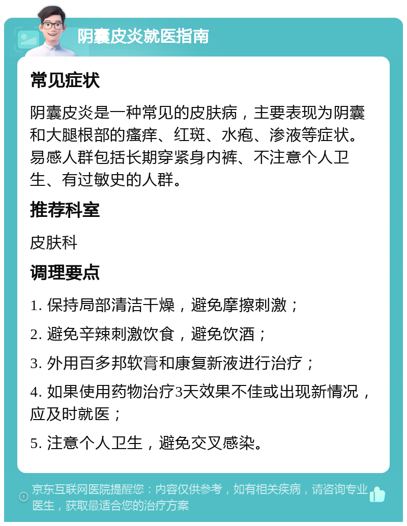 阴囊皮炎就医指南 常见症状 阴囊皮炎是一种常见的皮肤病，主要表现为阴囊和大腿根部的瘙痒、红斑、水疱、渗液等症状。易感人群包括长期穿紧身内裤、不注意个人卫生、有过敏史的人群。 推荐科室 皮肤科 调理要点 1. 保持局部清洁干燥，避免摩擦刺激； 2. 避免辛辣刺激饮食，避免饮酒； 3. 外用百多邦软膏和康复新液进行治疗； 4. 如果使用药物治疗3天效果不佳或出现新情况，应及时就医； 5. 注意个人卫生，避免交叉感染。