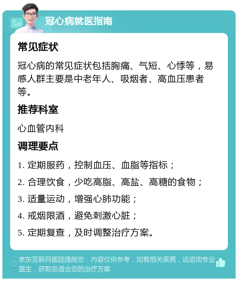 冠心病就医指南 常见症状 冠心病的常见症状包括胸痛、气短、心悸等，易感人群主要是中老年人、吸烟者、高血压患者等。 推荐科室 心血管内科 调理要点 1. 定期服药，控制血压、血脂等指标； 2. 合理饮食，少吃高脂、高盐、高糖的食物； 3. 适量运动，增强心肺功能； 4. 戒烟限酒，避免刺激心脏； 5. 定期复查，及时调整治疗方案。