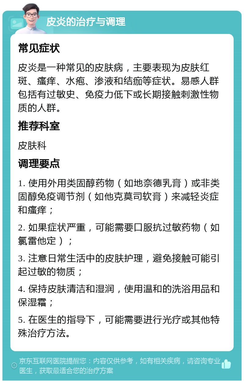 皮炎的治疗与调理 常见症状 皮炎是一种常见的皮肤病，主要表现为皮肤红斑、瘙痒、水疱、渗液和结痂等症状。易感人群包括有过敏史、免疫力低下或长期接触刺激性物质的人群。 推荐科室 皮肤科 调理要点 1. 使用外用类固醇药物（如地奈德乳膏）或非类固醇免疫调节剂（如他克莫司软膏）来减轻炎症和瘙痒； 2. 如果症状严重，可能需要口服抗过敏药物（如氯雷他定）； 3. 注意日常生活中的皮肤护理，避免接触可能引起过敏的物质； 4. 保持皮肤清洁和湿润，使用温和的洗浴用品和保湿霜； 5. 在医生的指导下，可能需要进行光疗或其他特殊治疗方法。