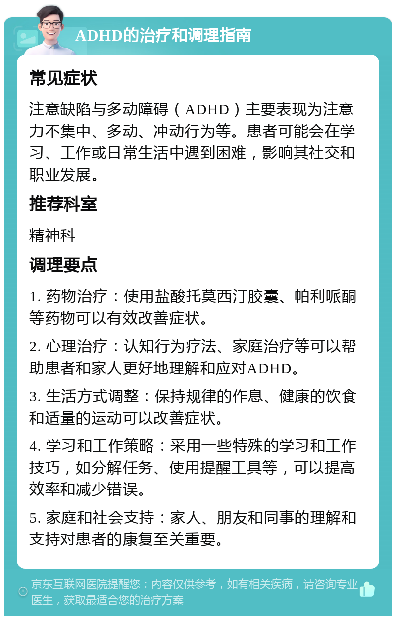 ADHD的治疗和调理指南 常见症状 注意缺陷与多动障碍（ADHD）主要表现为注意力不集中、多动、冲动行为等。患者可能会在学习、工作或日常生活中遇到困难，影响其社交和职业发展。 推荐科室 精神科 调理要点 1. 药物治疗：使用盐酸托莫西汀胶囊、帕利哌酮等药物可以有效改善症状。 2. 心理治疗：认知行为疗法、家庭治疗等可以帮助患者和家人更好地理解和应对ADHD。 3. 生活方式调整：保持规律的作息、健康的饮食和适量的运动可以改善症状。 4. 学习和工作策略：采用一些特殊的学习和工作技巧，如分解任务、使用提醒工具等，可以提高效率和减少错误。 5. 家庭和社会支持：家人、朋友和同事的理解和支持对患者的康复至关重要。