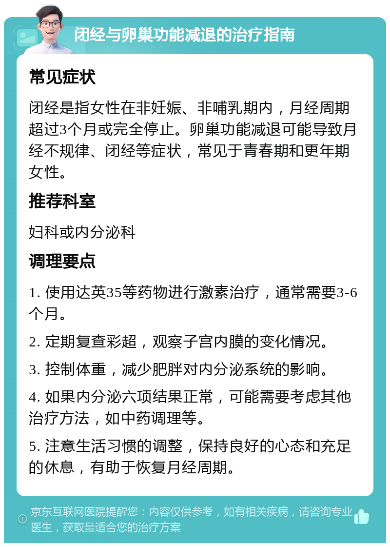 闭经与卵巢功能减退的治疗指南 常见症状 闭经是指女性在非妊娠、非哺乳期内，月经周期超过3个月或完全停止。卵巢功能减退可能导致月经不规律、闭经等症状，常见于青春期和更年期女性。 推荐科室 妇科或内分泌科 调理要点 1. 使用达英35等药物进行激素治疗，通常需要3-6个月。 2. 定期复查彩超，观察子宫内膜的变化情况。 3. 控制体重，减少肥胖对内分泌系统的影响。 4. 如果内分泌六项结果正常，可能需要考虑其他治疗方法，如中药调理等。 5. 注意生活习惯的调整，保持良好的心态和充足的休息，有助于恢复月经周期。