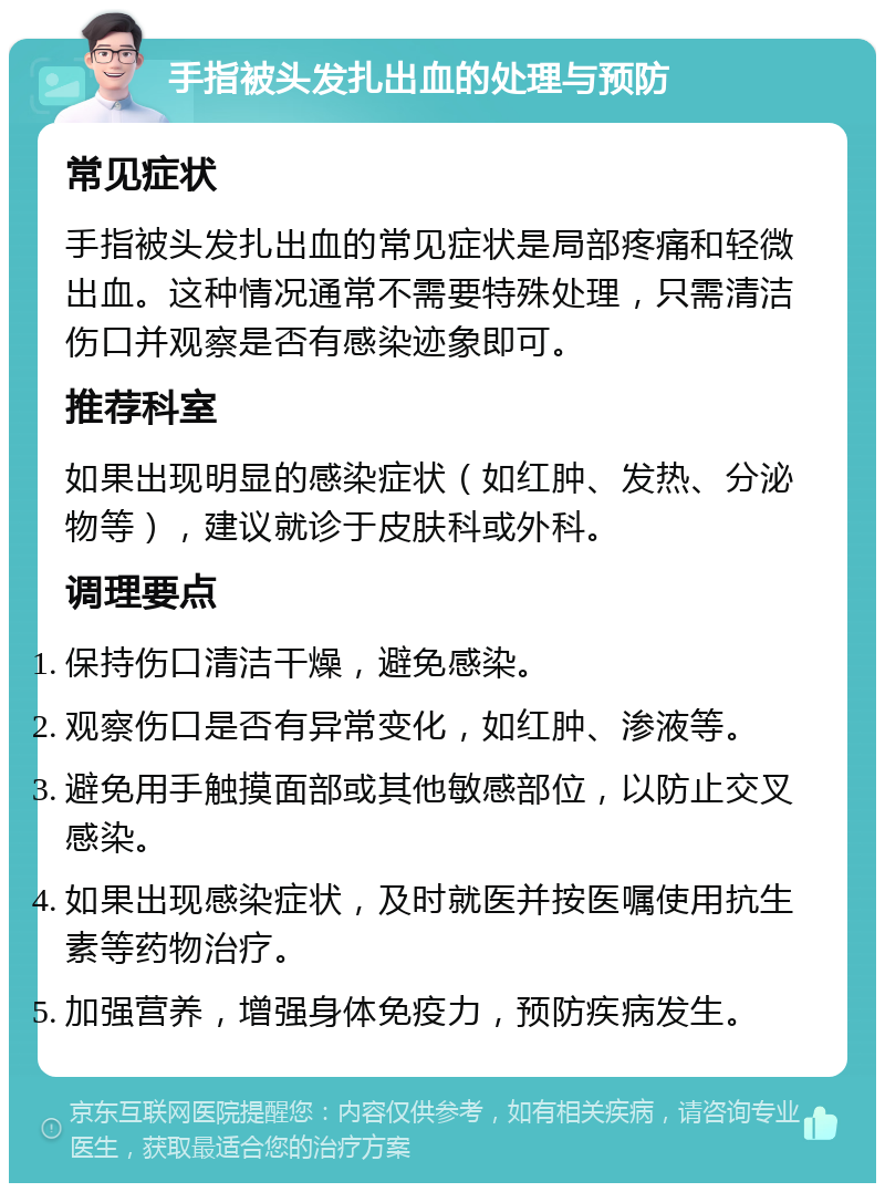 手指被头发扎出血的处理与预防 常见症状 手指被头发扎出血的常见症状是局部疼痛和轻微出血。这种情况通常不需要特殊处理，只需清洁伤口并观察是否有感染迹象即可。 推荐科室 如果出现明显的感染症状（如红肿、发热、分泌物等），建议就诊于皮肤科或外科。 调理要点 保持伤口清洁干燥，避免感染。 观察伤口是否有异常变化，如红肿、渗液等。 避免用手触摸面部或其他敏感部位，以防止交叉感染。 如果出现感染症状，及时就医并按医嘱使用抗生素等药物治疗。 加强营养，增强身体免疫力，预防疾病发生。