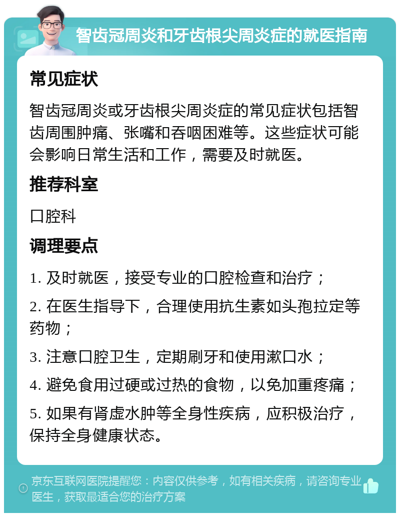 智齿冠周炎和牙齿根尖周炎症的就医指南 常见症状 智齿冠周炎或牙齿根尖周炎症的常见症状包括智齿周围肿痛、张嘴和吞咽困难等。这些症状可能会影响日常生活和工作，需要及时就医。 推荐科室 口腔科 调理要点 1. 及时就医，接受专业的口腔检查和治疗； 2. 在医生指导下，合理使用抗生素如头孢拉定等药物； 3. 注意口腔卫生，定期刷牙和使用漱口水； 4. 避免食用过硬或过热的食物，以免加重疼痛； 5. 如果有肾虚水肿等全身性疾病，应积极治疗，保持全身健康状态。