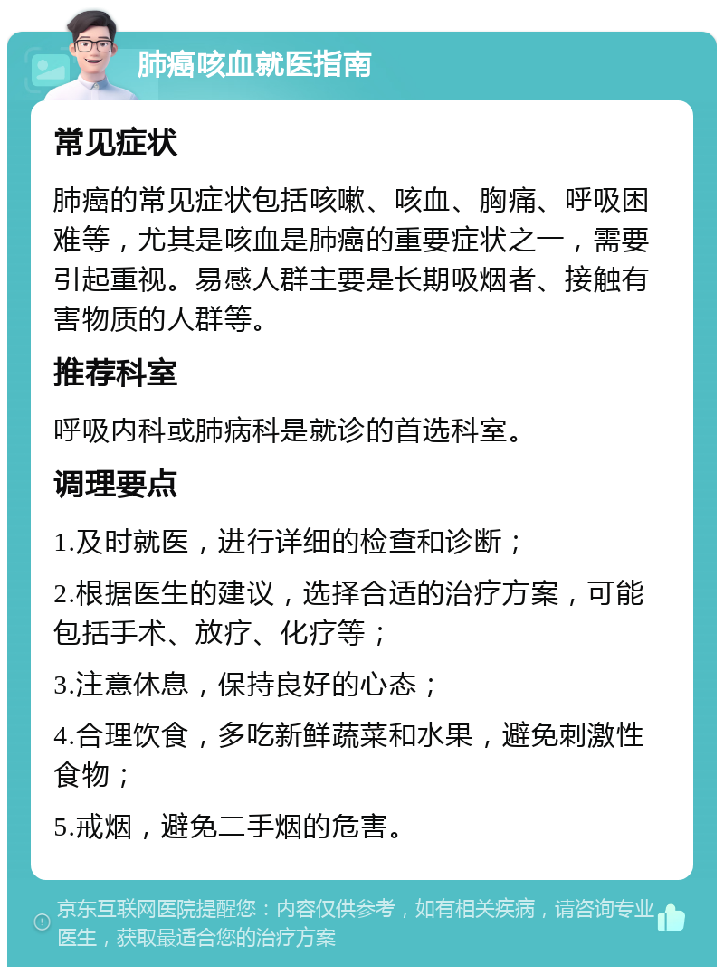 肺癌咳血就医指南 常见症状 肺癌的常见症状包括咳嗽、咳血、胸痛、呼吸困难等，尤其是咳血是肺癌的重要症状之一，需要引起重视。易感人群主要是长期吸烟者、接触有害物质的人群等。 推荐科室 呼吸内科或肺病科是就诊的首选科室。 调理要点 1.及时就医，进行详细的检查和诊断； 2.根据医生的建议，选择合适的治疗方案，可能包括手术、放疗、化疗等； 3.注意休息，保持良好的心态； 4.合理饮食，多吃新鲜蔬菜和水果，避免刺激性食物； 5.戒烟，避免二手烟的危害。