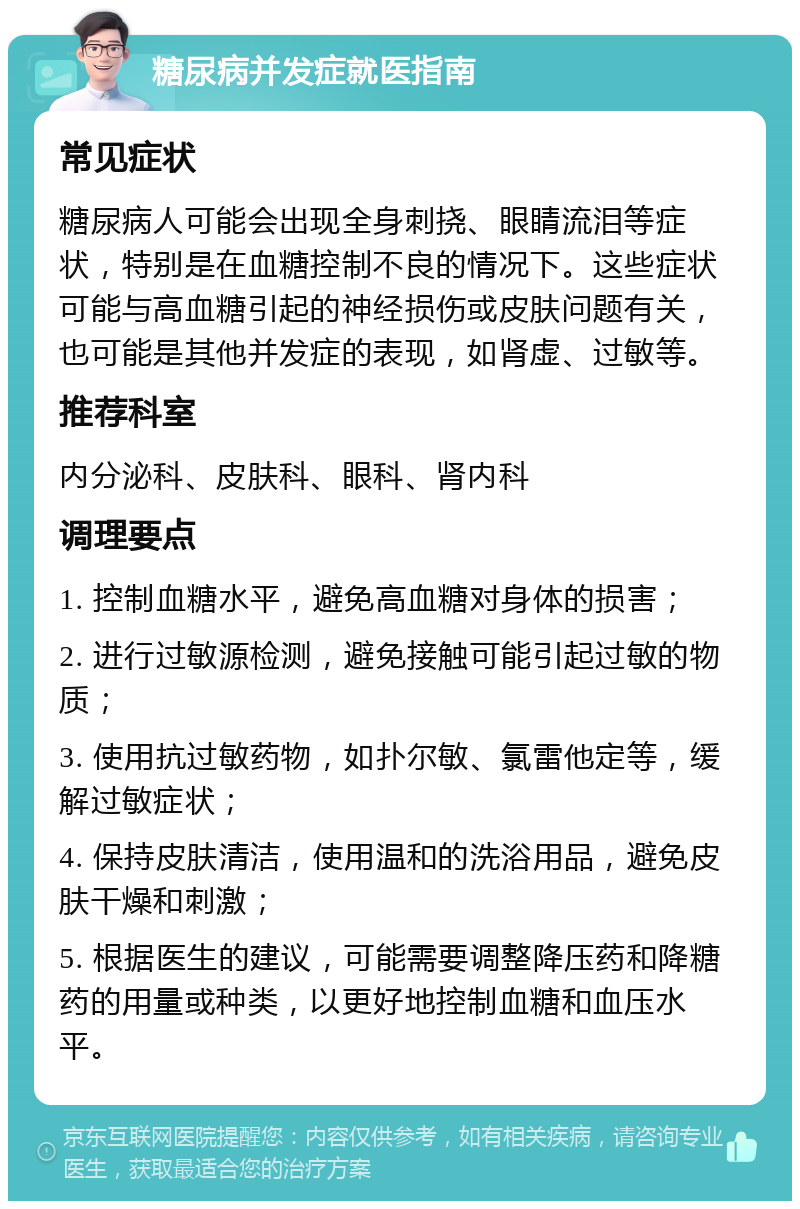 糖尿病并发症就医指南 常见症状 糖尿病人可能会出现全身刺挠、眼睛流泪等症状，特别是在血糖控制不良的情况下。这些症状可能与高血糖引起的神经损伤或皮肤问题有关，也可能是其他并发症的表现，如肾虚、过敏等。 推荐科室 内分泌科、皮肤科、眼科、肾内科 调理要点 1. 控制血糖水平，避免高血糖对身体的损害； 2. 进行过敏源检测，避免接触可能引起过敏的物质； 3. 使用抗过敏药物，如扑尔敏、氯雷他定等，缓解过敏症状； 4. 保持皮肤清洁，使用温和的洗浴用品，避免皮肤干燥和刺激； 5. 根据医生的建议，可能需要调整降压药和降糖药的用量或种类，以更好地控制血糖和血压水平。