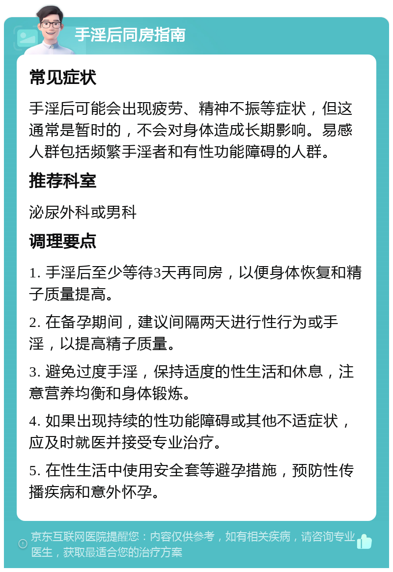 手淫后同房指南 常见症状 手淫后可能会出现疲劳、精神不振等症状，但这通常是暂时的，不会对身体造成长期影响。易感人群包括频繁手淫者和有性功能障碍的人群。 推荐科室 泌尿外科或男科 调理要点 1. 手淫后至少等待3天再同房，以便身体恢复和精子质量提高。 2. 在备孕期间，建议间隔两天进行性行为或手淫，以提高精子质量。 3. 避免过度手淫，保持适度的性生活和休息，注意营养均衡和身体锻炼。 4. 如果出现持续的性功能障碍或其他不适症状，应及时就医并接受专业治疗。 5. 在性生活中使用安全套等避孕措施，预防性传播疾病和意外怀孕。