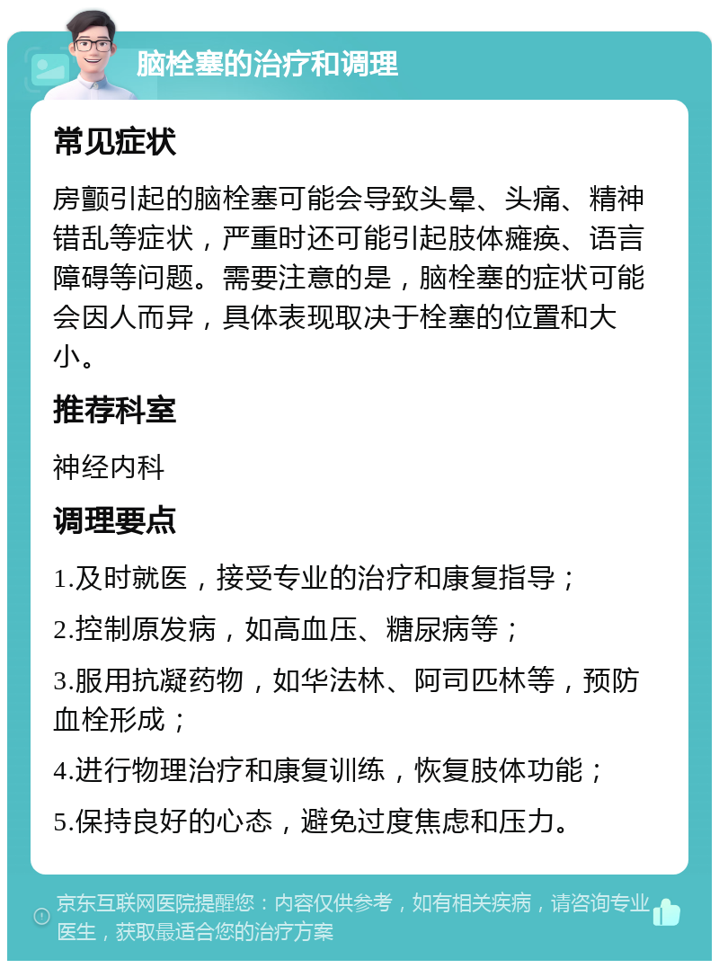 脑栓塞的治疗和调理 常见症状 房颤引起的脑栓塞可能会导致头晕、头痛、精神错乱等症状，严重时还可能引起肢体瘫痪、语言障碍等问题。需要注意的是，脑栓塞的症状可能会因人而异，具体表现取决于栓塞的位置和大小。 推荐科室 神经内科 调理要点 1.及时就医，接受专业的治疗和康复指导； 2.控制原发病，如高血压、糖尿病等； 3.服用抗凝药物，如华法林、阿司匹林等，预防血栓形成； 4.进行物理治疗和康复训练，恢复肢体功能； 5.保持良好的心态，避免过度焦虑和压力。