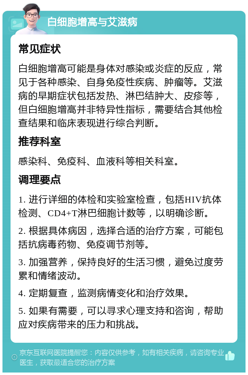 白细胞增高与艾滋病 常见症状 白细胞增高可能是身体对感染或炎症的反应，常见于各种感染、自身免疫性疾病、肿瘤等。艾滋病的早期症状包括发热、淋巴结肿大、皮疹等，但白细胞增高并非特异性指标，需要结合其他检查结果和临床表现进行综合判断。 推荐科室 感染科、免疫科、血液科等相关科室。 调理要点 1. 进行详细的体检和实验室检查，包括HIV抗体检测、CD4+T淋巴细胞计数等，以明确诊断。 2. 根据具体病因，选择合适的治疗方案，可能包括抗病毒药物、免疫调节剂等。 3. 加强营养，保持良好的生活习惯，避免过度劳累和情绪波动。 4. 定期复查，监测病情变化和治疗效果。 5. 如果有需要，可以寻求心理支持和咨询，帮助应对疾病带来的压力和挑战。