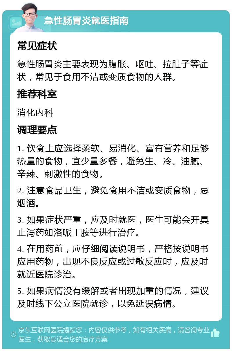 急性肠胃炎就医指南 常见症状 急性肠胃炎主要表现为腹胀、呕吐、拉肚子等症状，常见于食用不洁或变质食物的人群。 推荐科室 消化内科 调理要点 1. 饮食上应选择柔软、易消化、富有营养和足够热量的食物，宜少量多餐，避免生、冷、油腻、辛辣、刺激性的食物。 2. 注意食品卫生，避免食用不洁或变质食物，忌烟酒。 3. 如果症状严重，应及时就医，医生可能会开具止泻药如洛哌丁胺等进行治疗。 4. 在用药前，应仔细阅读说明书，严格按说明书应用药物，出现不良反应或过敏反应时，应及时就近医院诊治。 5. 如果病情没有缓解或者出现加重的情况，建议及时线下公立医院就诊，以免延误病情。