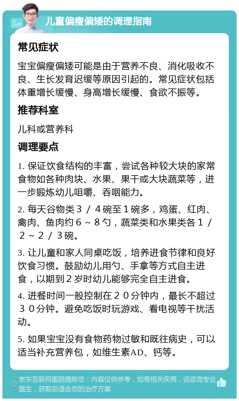 儿童偏瘦偏矮的调理指南 常见症状 宝宝偏瘦偏矮可能是由于营养不良、消化吸收不良、生长发育迟缓等原因引起的。常见症状包括体重增长缓慢、身高增长缓慢、食欲不振等。 推荐科室 儿科或营养科 调理要点 1. 保证饮食结构的丰富，尝试各种较大块的家常食物如各种肉块、水果、果干或大块蔬菜等，进一步锻炼幼儿咀嚼、吞咽能力。 2. 每天谷物类３／４碗至１碗多，鸡蛋、红肉、禽肉、鱼肉约６～８勺，蔬菜类和水果类各１／２～２／３碗。 3. 让儿童和家人同桌吃饭，培养进食节律和良好饮食习惯。鼓励幼儿用勺、手拿等方式自主进食，以期到２岁时幼儿能够完全自主进食。 4. 进餐时间一般控制在２０分钟内，最长不超过３０分钟。避免吃饭时玩游戏、看电视等干扰活动。 5. 如果宝宝没有食物药物过敏和既往病史，可以适当补充营养包，如维生素AD、钙等。