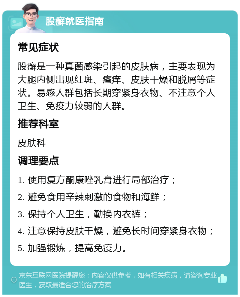 股癣就医指南 常见症状 股癣是一种真菌感染引起的皮肤病，主要表现为大腿内侧出现红斑、瘙痒、皮肤干燥和脱屑等症状。易感人群包括长期穿紧身衣物、不注意个人卫生、免疫力较弱的人群。 推荐科室 皮肤科 调理要点 1. 使用复方酮康唑乳膏进行局部治疗； 2. 避免食用辛辣刺激的食物和海鲜； 3. 保持个人卫生，勤换内衣裤； 4. 注意保持皮肤干燥，避免长时间穿紧身衣物； 5. 加强锻炼，提高免疫力。