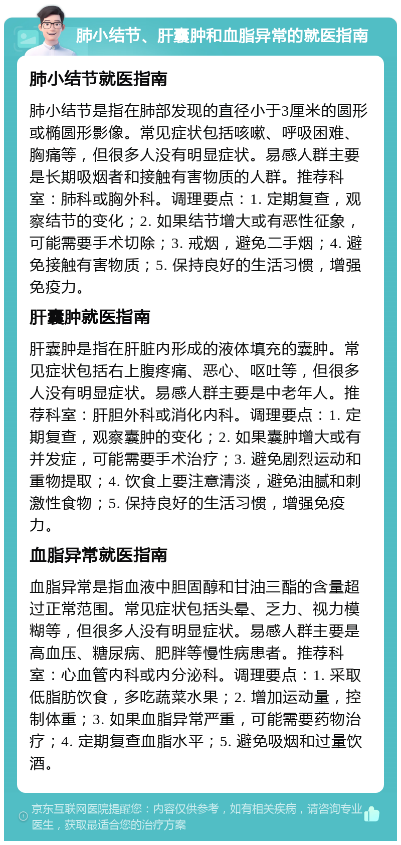 肺小结节、肝囊肿和血脂异常的就医指南 肺小结节就医指南 肺小结节是指在肺部发现的直径小于3厘米的圆形或椭圆形影像。常见症状包括咳嗽、呼吸困难、胸痛等，但很多人没有明显症状。易感人群主要是长期吸烟者和接触有害物质的人群。推荐科室：肺科或胸外科。调理要点：1. 定期复查，观察结节的变化；2. 如果结节增大或有恶性征象，可能需要手术切除；3. 戒烟，避免二手烟；4. 避免接触有害物质；5. 保持良好的生活习惯，增强免疫力。 肝囊肿就医指南 肝囊肿是指在肝脏内形成的液体填充的囊肿。常见症状包括右上腹疼痛、恶心、呕吐等，但很多人没有明显症状。易感人群主要是中老年人。推荐科室：肝胆外科或消化内科。调理要点：1. 定期复查，观察囊肿的变化；2. 如果囊肿增大或有并发症，可能需要手术治疗；3. 避免剧烈运动和重物提取；4. 饮食上要注意清淡，避免油腻和刺激性食物；5. 保持良好的生活习惯，增强免疫力。 血脂异常就医指南 血脂异常是指血液中胆固醇和甘油三酯的含量超过正常范围。常见症状包括头晕、乏力、视力模糊等，但很多人没有明显症状。易感人群主要是高血压、糖尿病、肥胖等慢性病患者。推荐科室：心血管内科或内分泌科。调理要点：1. 采取低脂肪饮食，多吃蔬菜水果；2. 增加运动量，控制体重；3. 如果血脂异常严重，可能需要药物治疗；4. 定期复查血脂水平；5. 避免吸烟和过量饮酒。