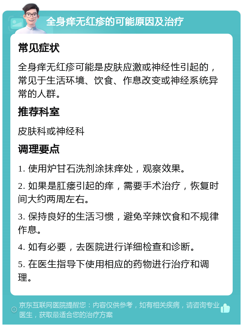 全身痒无红疹的可能原因及治疗 常见症状 全身痒无红疹可能是皮肤应激或神经性引起的，常见于生活环境、饮食、作息改变或神经系统异常的人群。 推荐科室 皮肤科或神经科 调理要点 1. 使用炉甘石洗剂涂抹痒处，观察效果。 2. 如果是肛瘘引起的痒，需要手术治疗，恢复时间大约两周左右。 3. 保持良好的生活习惯，避免辛辣饮食和不规律作息。 4. 如有必要，去医院进行详细检查和诊断。 5. 在医生指导下使用相应的药物进行治疗和调理。