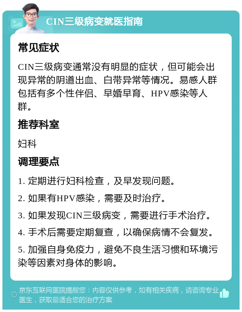 CIN三级病变就医指南 常见症状 CIN三级病变通常没有明显的症状，但可能会出现异常的阴道出血、白带异常等情况。易感人群包括有多个性伴侣、早婚早育、HPV感染等人群。 推荐科室 妇科 调理要点 1. 定期进行妇科检查，及早发现问题。 2. 如果有HPV感染，需要及时治疗。 3. 如果发现CIN三级病变，需要进行手术治疗。 4. 手术后需要定期复查，以确保病情不会复发。 5. 加强自身免疫力，避免不良生活习惯和环境污染等因素对身体的影响。