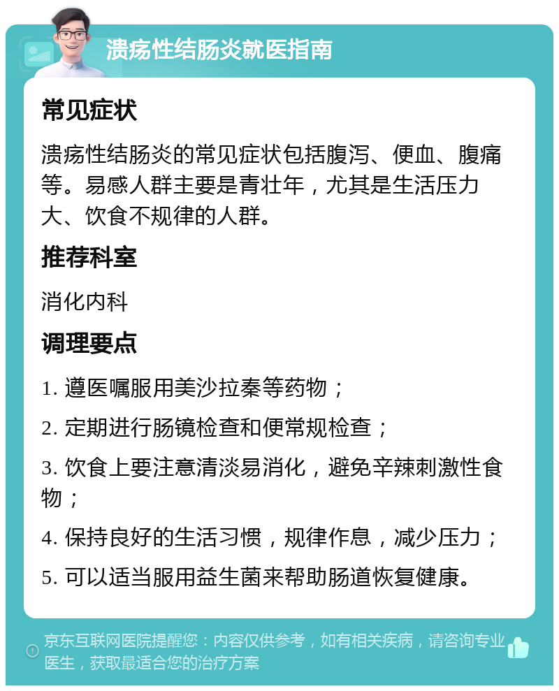 溃疡性结肠炎就医指南 常见症状 溃疡性结肠炎的常见症状包括腹泻、便血、腹痛等。易感人群主要是青壮年，尤其是生活压力大、饮食不规律的人群。 推荐科室 消化内科 调理要点 1. 遵医嘱服用美沙拉秦等药物； 2. 定期进行肠镜检查和便常规检查； 3. 饮食上要注意清淡易消化，避免辛辣刺激性食物； 4. 保持良好的生活习惯，规律作息，减少压力； 5. 可以适当服用益生菌来帮助肠道恢复健康。