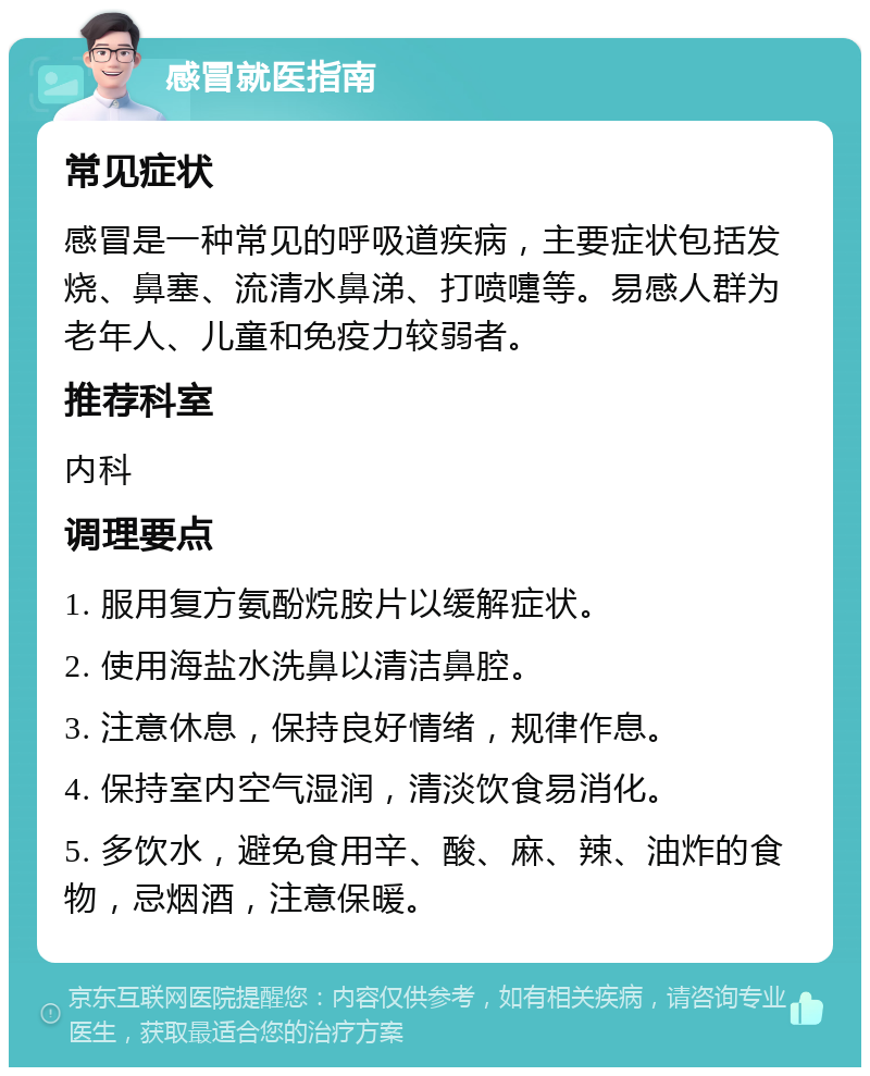 感冒就医指南 常见症状 感冒是一种常见的呼吸道疾病，主要症状包括发烧、鼻塞、流清水鼻涕、打喷嚏等。易感人群为老年人、儿童和免疫力较弱者。 推荐科室 内科 调理要点 1. 服用复方氨酚烷胺片以缓解症状。 2. 使用海盐水洗鼻以清洁鼻腔。 3. 注意休息，保持良好情绪，规律作息。 4. 保持室内空气湿润，清淡饮食易消化。 5. 多饮水，避免食用辛、酸、麻、辣、油炸的食物，忌烟酒，注意保暖。