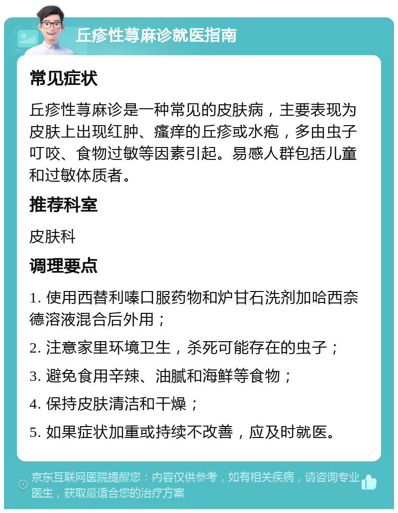 丘疹性荨麻诊就医指南 常见症状 丘疹性荨麻诊是一种常见的皮肤病，主要表现为皮肤上出现红肿、瘙痒的丘疹或水疱，多由虫子叮咬、食物过敏等因素引起。易感人群包括儿童和过敏体质者。 推荐科室 皮肤科 调理要点 1. 使用西替利嗪口服药物和炉甘石洗剂加哈西奈德溶液混合后外用； 2. 注意家里环境卫生，杀死可能存在的虫子； 3. 避免食用辛辣、油腻和海鲜等食物； 4. 保持皮肤清洁和干燥； 5. 如果症状加重或持续不改善，应及时就医。