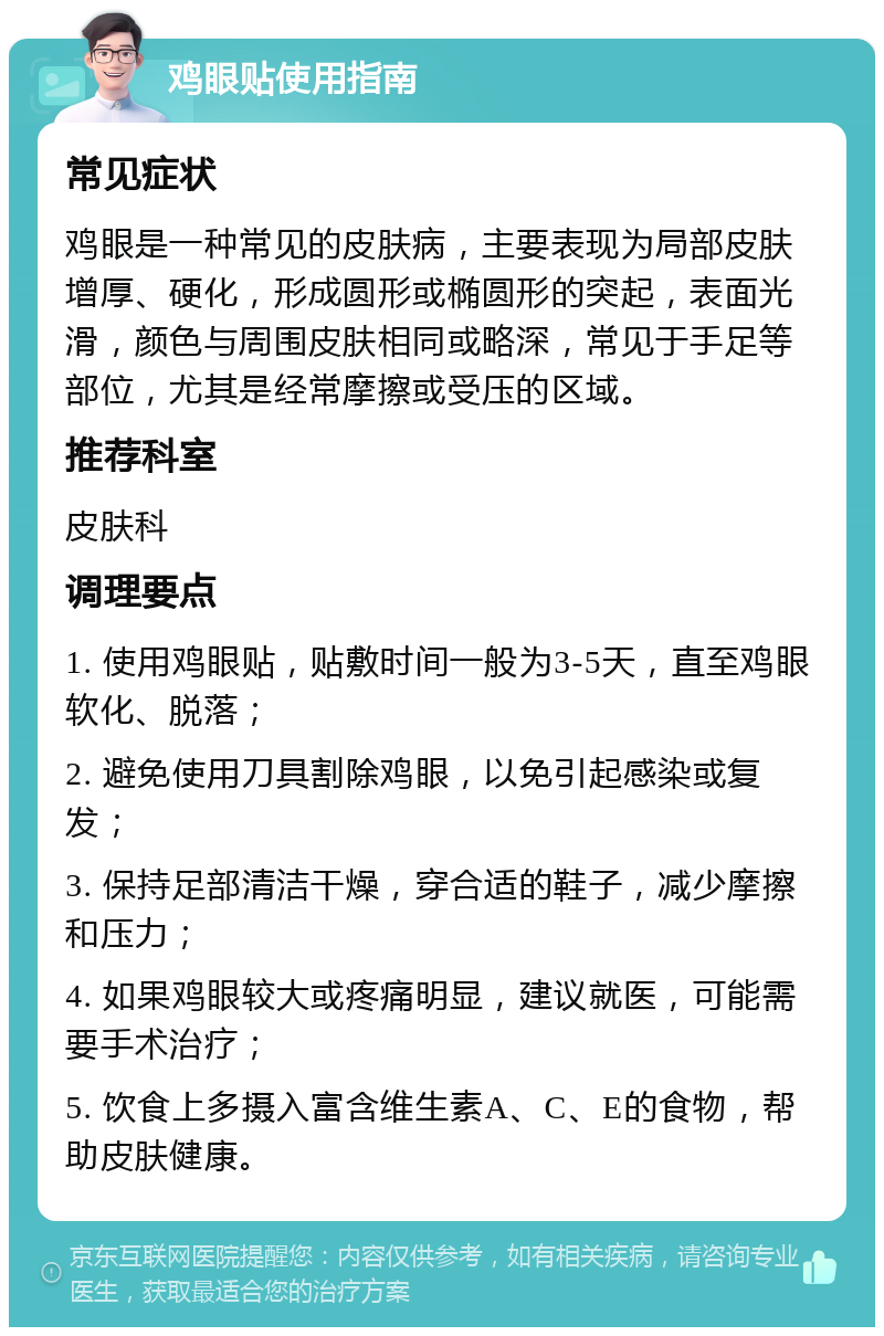 鸡眼贴使用指南 常见症状 鸡眼是一种常见的皮肤病，主要表现为局部皮肤增厚、硬化，形成圆形或椭圆形的突起，表面光滑，颜色与周围皮肤相同或略深，常见于手足等部位，尤其是经常摩擦或受压的区域。 推荐科室 皮肤科 调理要点 1. 使用鸡眼贴，贴敷时间一般为3-5天，直至鸡眼软化、脱落； 2. 避免使用刀具割除鸡眼，以免引起感染或复发； 3. 保持足部清洁干燥，穿合适的鞋子，减少摩擦和压力； 4. 如果鸡眼较大或疼痛明显，建议就医，可能需要手术治疗； 5. 饮食上多摄入富含维生素A、C、E的食物，帮助皮肤健康。