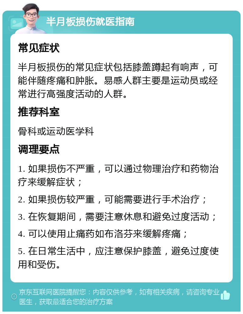 半月板损伤就医指南 常见症状 半月板损伤的常见症状包括膝盖蹲起有响声，可能伴随疼痛和肿胀。易感人群主要是运动员或经常进行高强度活动的人群。 推荐科室 骨科或运动医学科 调理要点 1. 如果损伤不严重，可以通过物理治疗和药物治疗来缓解症状； 2. 如果损伤较严重，可能需要进行手术治疗； 3. 在恢复期间，需要注意休息和避免过度活动； 4. 可以使用止痛药如布洛芬来缓解疼痛； 5. 在日常生活中，应注意保护膝盖，避免过度使用和受伤。