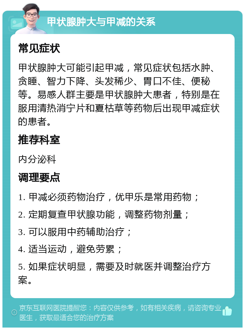 甲状腺肿大与甲减的关系 常见症状 甲状腺肿大可能引起甲减，常见症状包括水肿、贪睡、智力下降、头发稀少、胃口不佳、便秘等。易感人群主要是甲状腺肿大患者，特别是在服用清热消宁片和夏枯草等药物后出现甲减症状的患者。 推荐科室 内分泌科 调理要点 1. 甲减必须药物治疗，优甲乐是常用药物； 2. 定期复查甲状腺功能，调整药物剂量； 3. 可以服用中药辅助治疗； 4. 适当运动，避免劳累； 5. 如果症状明显，需要及时就医并调整治疗方案。