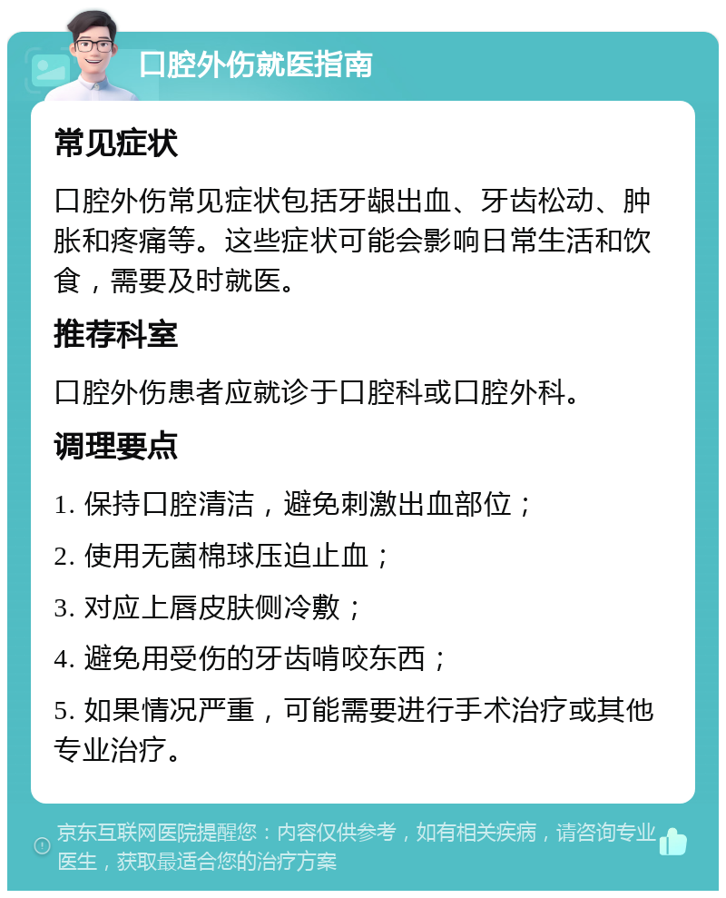 口腔外伤就医指南 常见症状 口腔外伤常见症状包括牙龈出血、牙齿松动、肿胀和疼痛等。这些症状可能会影响日常生活和饮食，需要及时就医。 推荐科室 口腔外伤患者应就诊于口腔科或口腔外科。 调理要点 1. 保持口腔清洁，避免刺激出血部位； 2. 使用无菌棉球压迫止血； 3. 对应上唇皮肤侧冷敷； 4. 避免用受伤的牙齿啃咬东西； 5. 如果情况严重，可能需要进行手术治疗或其他专业治疗。