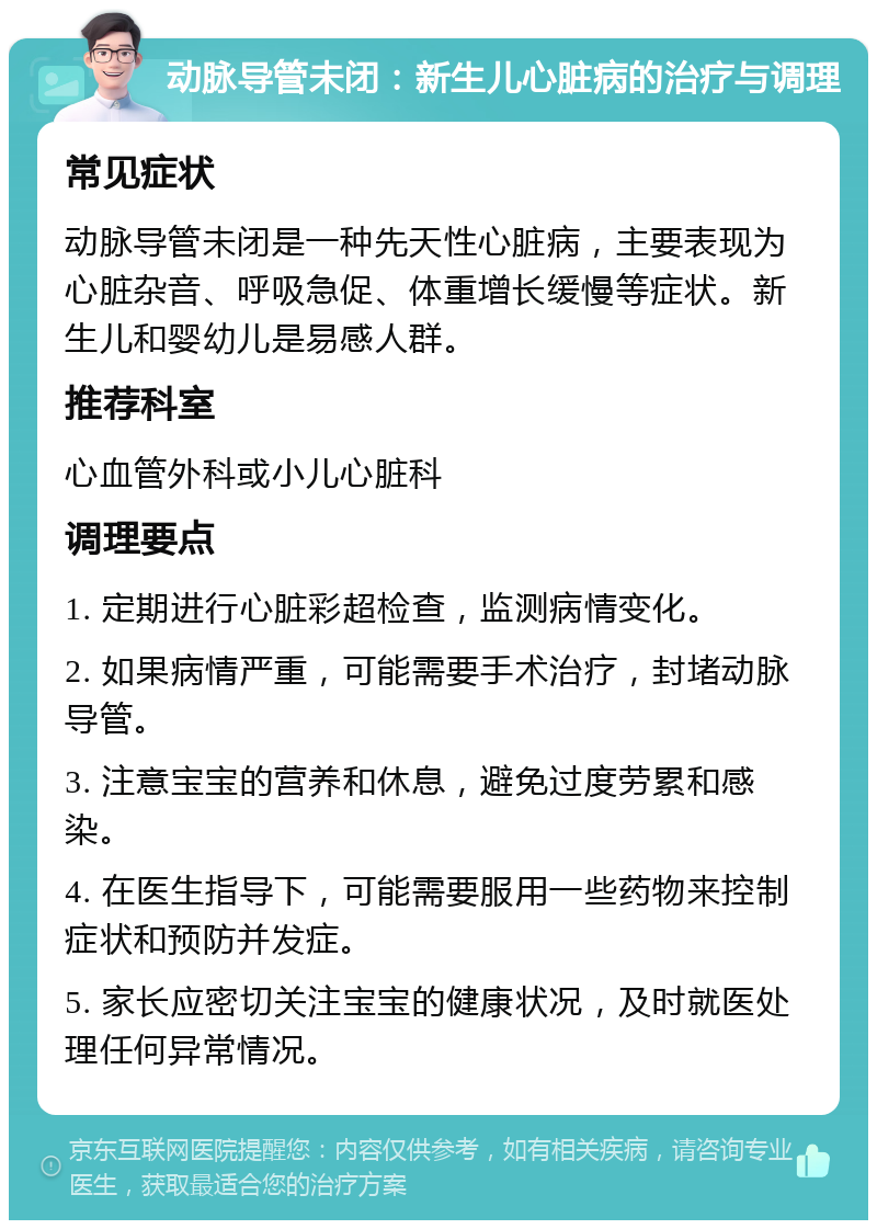 动脉导管未闭：新生儿心脏病的治疗与调理 常见症状 动脉导管未闭是一种先天性心脏病，主要表现为心脏杂音、呼吸急促、体重增长缓慢等症状。新生儿和婴幼儿是易感人群。 推荐科室 心血管外科或小儿心脏科 调理要点 1. 定期进行心脏彩超检查，监测病情变化。 2. 如果病情严重，可能需要手术治疗，封堵动脉导管。 3. 注意宝宝的营养和休息，避免过度劳累和感染。 4. 在医生指导下，可能需要服用一些药物来控制症状和预防并发症。 5. 家长应密切关注宝宝的健康状况，及时就医处理任何异常情况。