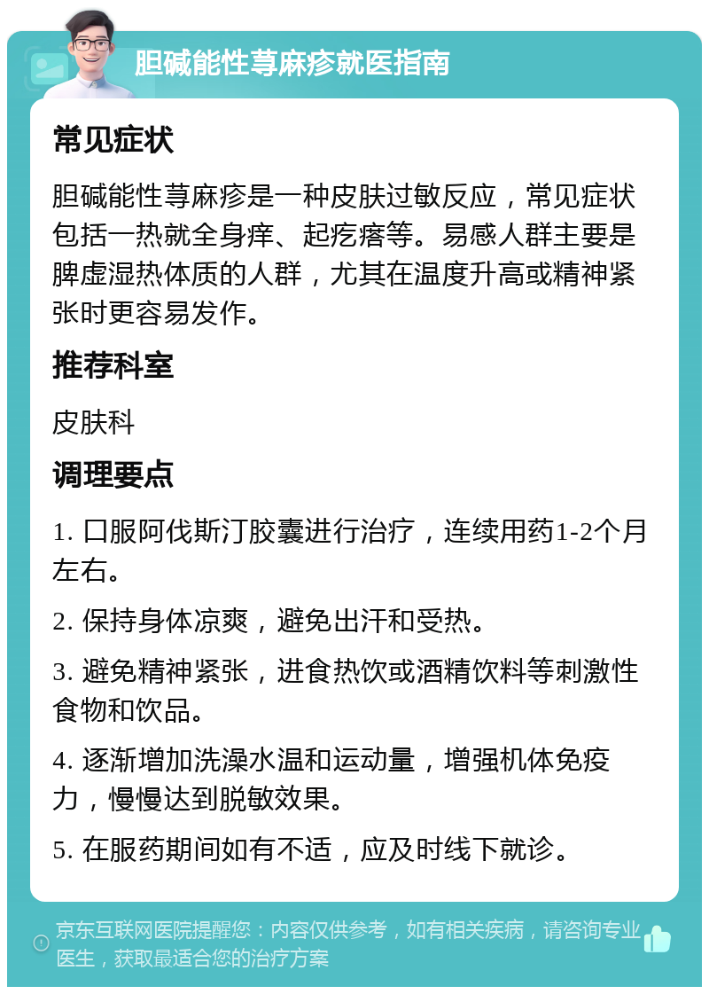 胆碱能性荨麻疹就医指南 常见症状 胆碱能性荨麻疹是一种皮肤过敏反应，常见症状包括一热就全身痒、起疙瘩等。易感人群主要是脾虚湿热体质的人群，尤其在温度升高或精神紧张时更容易发作。 推荐科室 皮肤科 调理要点 1. 口服阿伐斯汀胶囊进行治疗，连续用药1-2个月左右。 2. 保持身体凉爽，避免出汗和受热。 3. 避免精神紧张，进食热饮或酒精饮料等刺激性食物和饮品。 4. 逐渐增加洗澡水温和运动量，增强机体免疫力，慢慢达到脱敏效果。 5. 在服药期间如有不适，应及时线下就诊。