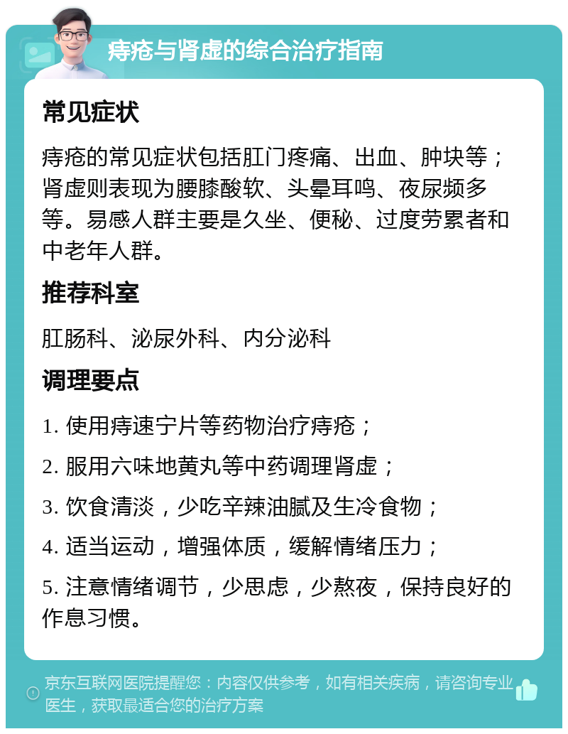 痔疮与肾虚的综合治疗指南 常见症状 痔疮的常见症状包括肛门疼痛、出血、肿块等；肾虚则表现为腰膝酸软、头晕耳鸣、夜尿频多等。易感人群主要是久坐、便秘、过度劳累者和中老年人群。 推荐科室 肛肠科、泌尿外科、内分泌科 调理要点 1. 使用痔速宁片等药物治疗痔疮； 2. 服用六味地黄丸等中药调理肾虚； 3. 饮食清淡，少吃辛辣油腻及生冷食物； 4. 适当运动，增强体质，缓解情绪压力； 5. 注意情绪调节，少思虑，少熬夜，保持良好的作息习惯。