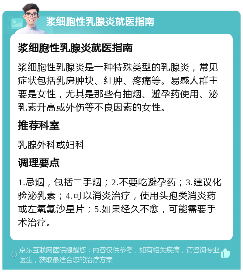 浆细胞性乳腺炎就医指南 浆细胞性乳腺炎就医指南 浆细胞性乳腺炎是一种特殊类型的乳腺炎，常见症状包括乳房肿块、红肿、疼痛等。易感人群主要是女性，尤其是那些有抽烟、避孕药使用、泌乳素升高或外伤等不良因素的女性。 推荐科室 乳腺外科或妇科 调理要点 1.忌烟，包括二手烟；2.不要吃避孕药；3.建议化验泌乳素；4.可以消炎治疗，使用头孢类消炎药或左氧氟沙星片；5.如果经久不愈，可能需要手术治疗。