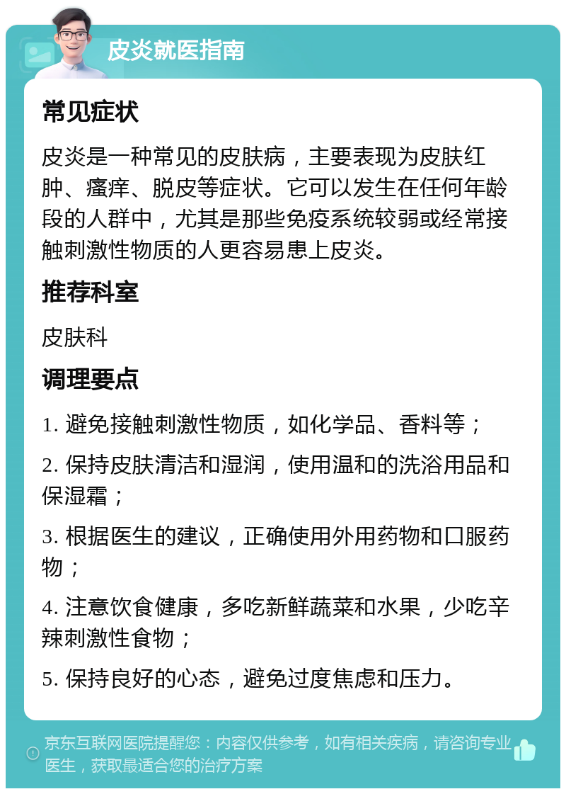 皮炎就医指南 常见症状 皮炎是一种常见的皮肤病，主要表现为皮肤红肿、瘙痒、脱皮等症状。它可以发生在任何年龄段的人群中，尤其是那些免疫系统较弱或经常接触刺激性物质的人更容易患上皮炎。 推荐科室 皮肤科 调理要点 1. 避免接触刺激性物质，如化学品、香料等； 2. 保持皮肤清洁和湿润，使用温和的洗浴用品和保湿霜； 3. 根据医生的建议，正确使用外用药物和口服药物； 4. 注意饮食健康，多吃新鲜蔬菜和水果，少吃辛辣刺激性食物； 5. 保持良好的心态，避免过度焦虑和压力。