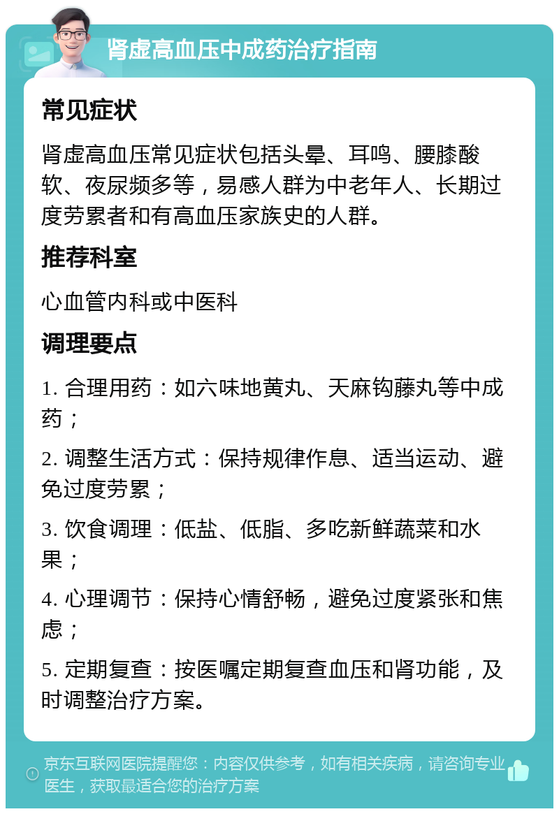 肾虚高血压中成药治疗指南 常见症状 肾虚高血压常见症状包括头晕、耳鸣、腰膝酸软、夜尿频多等，易感人群为中老年人、长期过度劳累者和有高血压家族史的人群。 推荐科室 心血管内科或中医科 调理要点 1. 合理用药：如六味地黄丸、天麻钩藤丸等中成药； 2. 调整生活方式：保持规律作息、适当运动、避免过度劳累； 3. 饮食调理：低盐、低脂、多吃新鲜蔬菜和水果； 4. 心理调节：保持心情舒畅，避免过度紧张和焦虑； 5. 定期复查：按医嘱定期复查血压和肾功能，及时调整治疗方案。