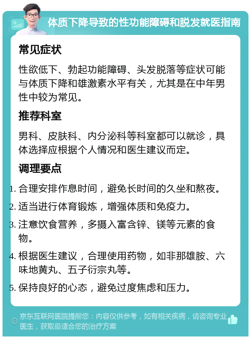 体质下降导致的性功能障碍和脱发就医指南 常见症状 性欲低下、勃起功能障碍、头发脱落等症状可能与体质下降和雄激素水平有关，尤其是在中年男性中较为常见。 推荐科室 男科、皮肤科、内分泌科等科室都可以就诊，具体选择应根据个人情况和医生建议而定。 调理要点 合理安排作息时间，避免长时间的久坐和熬夜。 适当进行体育锻炼，增强体质和免疫力。 注意饮食营养，多摄入富含锌、镁等元素的食物。 根据医生建议，合理使用药物，如非那雄胺、六味地黄丸、五子衍宗丸等。 保持良好的心态，避免过度焦虑和压力。