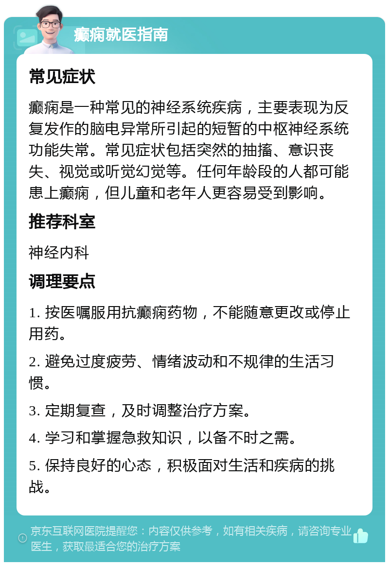 癫痫就医指南 常见症状 癫痫是一种常见的神经系统疾病，主要表现为反复发作的脑电异常所引起的短暂的中枢神经系统功能失常。常见症状包括突然的抽搐、意识丧失、视觉或听觉幻觉等。任何年龄段的人都可能患上癫痫，但儿童和老年人更容易受到影响。 推荐科室 神经内科 调理要点 1. 按医嘱服用抗癫痫药物，不能随意更改或停止用药。 2. 避免过度疲劳、情绪波动和不规律的生活习惯。 3. 定期复查，及时调整治疗方案。 4. 学习和掌握急救知识，以备不时之需。 5. 保持良好的心态，积极面对生活和疾病的挑战。