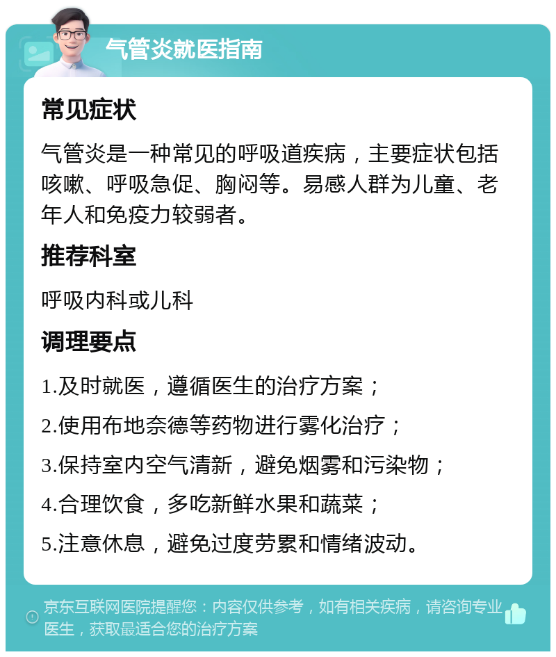 气管炎就医指南 常见症状 气管炎是一种常见的呼吸道疾病，主要症状包括咳嗽、呼吸急促、胸闷等。易感人群为儿童、老年人和免疫力较弱者。 推荐科室 呼吸内科或儿科 调理要点 1.及时就医，遵循医生的治疗方案； 2.使用布地奈德等药物进行雾化治疗； 3.保持室内空气清新，避免烟雾和污染物； 4.合理饮食，多吃新鲜水果和蔬菜； 5.注意休息，避免过度劳累和情绪波动。