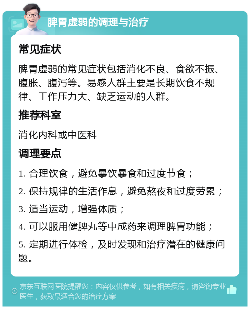 脾胃虚弱的调理与治疗 常见症状 脾胃虚弱的常见症状包括消化不良、食欲不振、腹胀、腹泻等。易感人群主要是长期饮食不规律、工作压力大、缺乏运动的人群。 推荐科室 消化内科或中医科 调理要点 1. 合理饮食，避免暴饮暴食和过度节食； 2. 保持规律的生活作息，避免熬夜和过度劳累； 3. 适当运动，增强体质； 4. 可以服用健脾丸等中成药来调理脾胃功能； 5. 定期进行体检，及时发现和治疗潜在的健康问题。