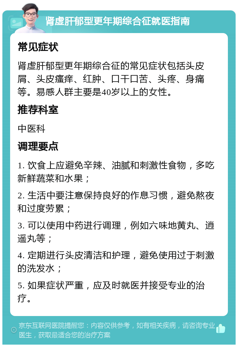 肾虚肝郁型更年期综合征就医指南 常见症状 肾虚肝郁型更年期综合征的常见症状包括头皮屑、头皮瘙痒、红肿、口干口苦、头疼、身痛等。易感人群主要是40岁以上的女性。 推荐科室 中医科 调理要点 1. 饮食上应避免辛辣、油腻和刺激性食物，多吃新鲜蔬菜和水果； 2. 生活中要注意保持良好的作息习惯，避免熬夜和过度劳累； 3. 可以使用中药进行调理，例如六味地黄丸、逍遥丸等； 4. 定期进行头皮清洁和护理，避免使用过于刺激的洗发水； 5. 如果症状严重，应及时就医并接受专业的治疗。