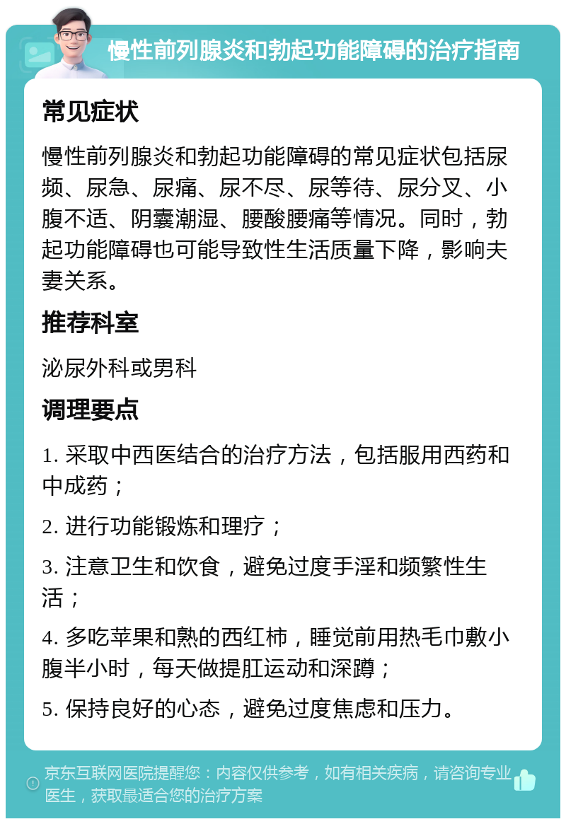 慢性前列腺炎和勃起功能障碍的治疗指南 常见症状 慢性前列腺炎和勃起功能障碍的常见症状包括尿频、尿急、尿痛、尿不尽、尿等待、尿分叉、小腹不适、阴囊潮湿、腰酸腰痛等情况。同时，勃起功能障碍也可能导致性生活质量下降，影响夫妻关系。 推荐科室 泌尿外科或男科 调理要点 1. 采取中西医结合的治疗方法，包括服用西药和中成药； 2. 进行功能锻炼和理疗； 3. 注意卫生和饮食，避免过度手淫和频繁性生活； 4. 多吃苹果和熟的西红柿，睡觉前用热毛巾敷小腹半小时，每天做提肛运动和深蹲； 5. 保持良好的心态，避免过度焦虑和压力。