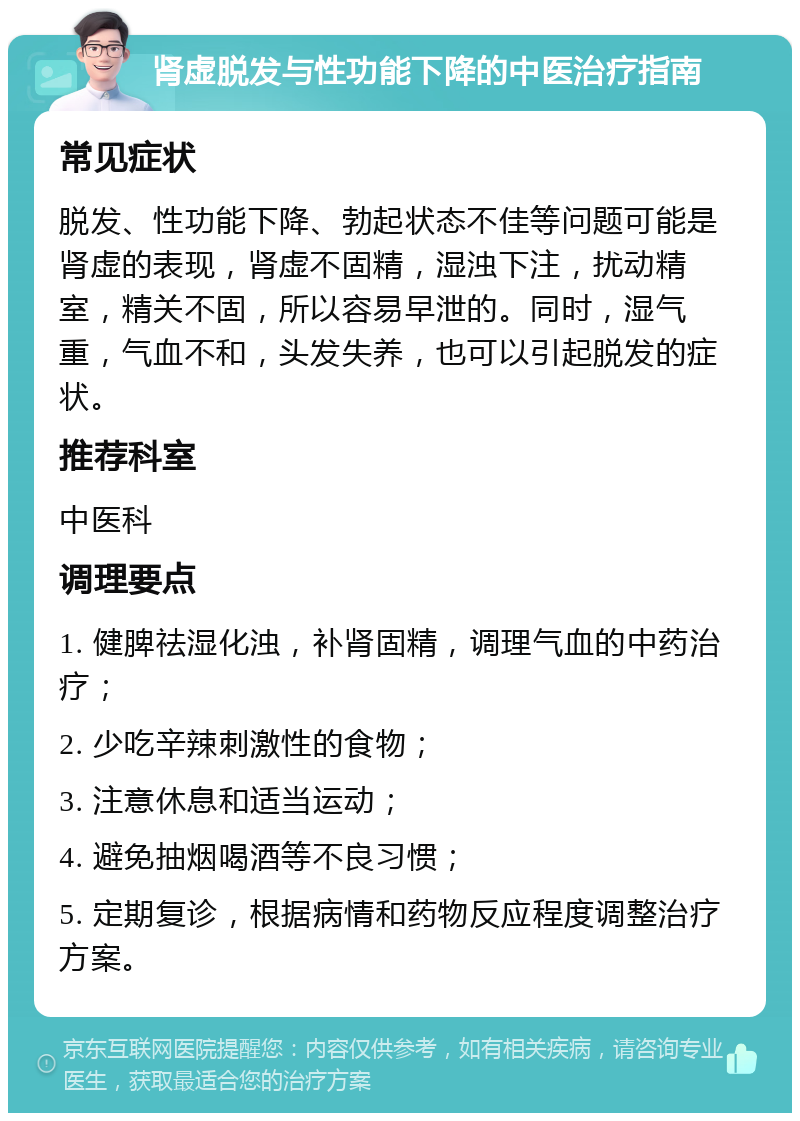 肾虚脱发与性功能下降的中医治疗指南 常见症状 脱发、性功能下降、勃起状态不佳等问题可能是肾虚的表现，肾虚不固精，湿浊下注，扰动精室，精关不固，所以容易早泄的。同时，湿气重，气血不和，头发失养，也可以引起脱发的症状。 推荐科室 中医科 调理要点 1. 健脾祛湿化浊，补肾固精，调理气血的中药治疗； 2. 少吃辛辣刺激性的食物； 3. 注意休息和适当运动； 4. 避免抽烟喝酒等不良习惯； 5. 定期复诊，根据病情和药物反应程度调整治疗方案。