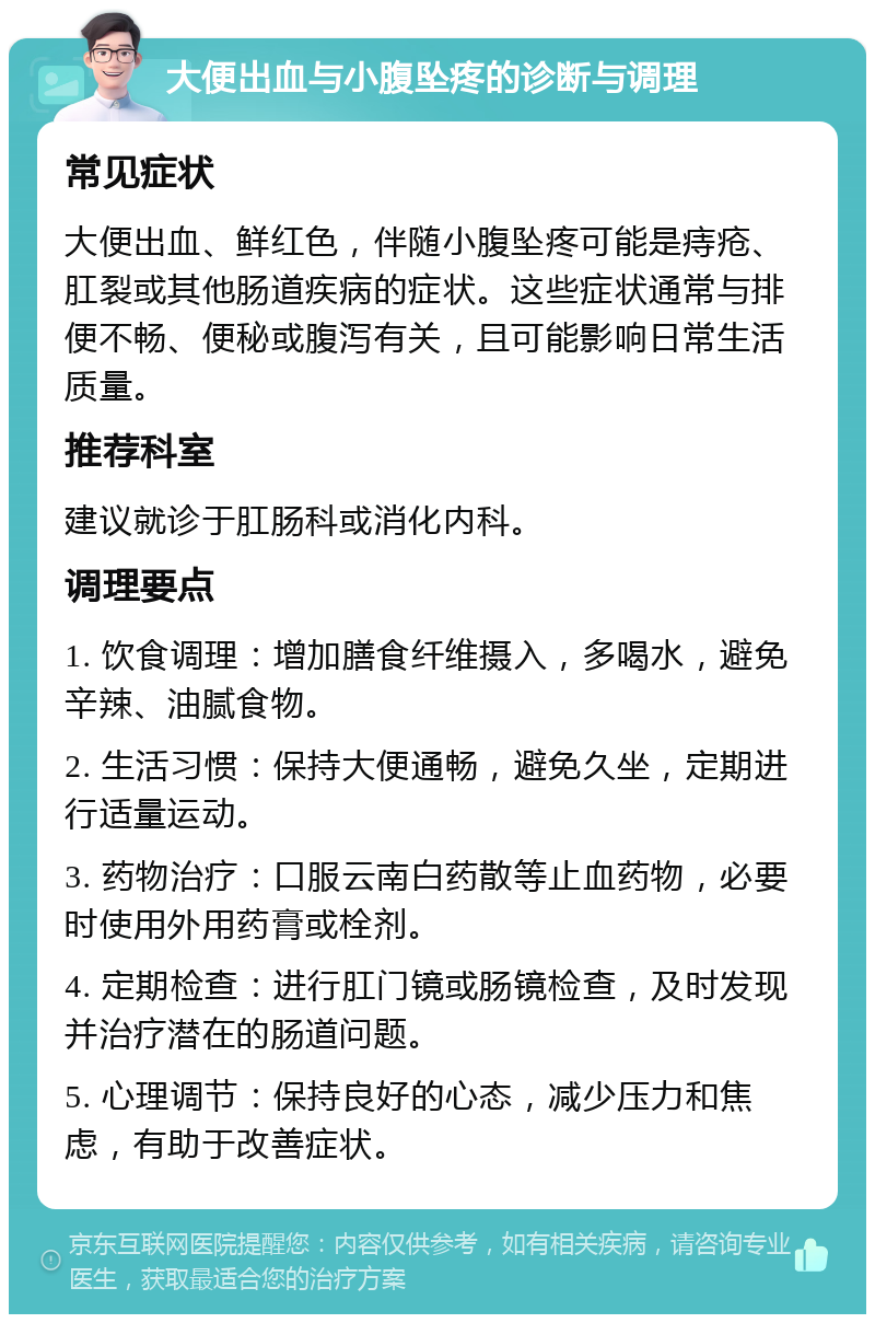 大便出血与小腹坠疼的诊断与调理 常见症状 大便出血、鲜红色，伴随小腹坠疼可能是痔疮、肛裂或其他肠道疾病的症状。这些症状通常与排便不畅、便秘或腹泻有关，且可能影响日常生活质量。 推荐科室 建议就诊于肛肠科或消化内科。 调理要点 1. 饮食调理：增加膳食纤维摄入，多喝水，避免辛辣、油腻食物。 2. 生活习惯：保持大便通畅，避免久坐，定期进行适量运动。 3. 药物治疗：口服云南白药散等止血药物，必要时使用外用药膏或栓剂。 4. 定期检查：进行肛门镜或肠镜检查，及时发现并治疗潜在的肠道问题。 5. 心理调节：保持良好的心态，减少压力和焦虑，有助于改善症状。