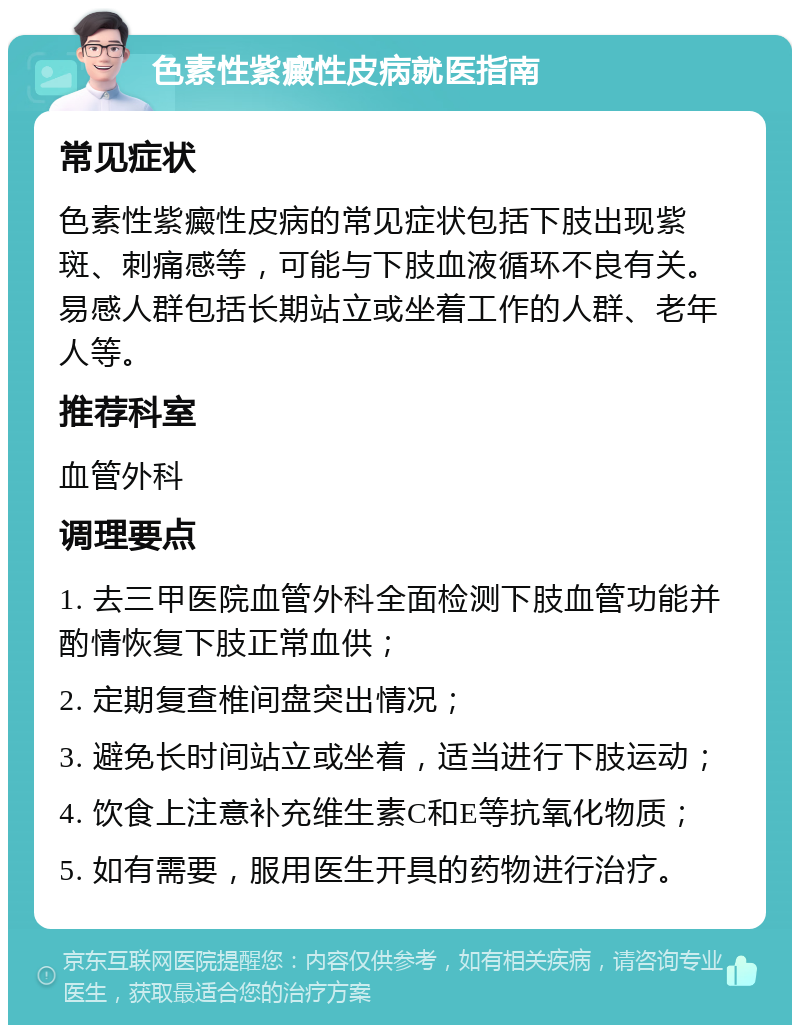 色素性紫癜性皮病就医指南 常见症状 色素性紫癜性皮病的常见症状包括下肢出现紫斑、刺痛感等，可能与下肢血液循环不良有关。易感人群包括长期站立或坐着工作的人群、老年人等。 推荐科室 血管外科 调理要点 1. 去三甲医院血管外科全面检测下肢血管功能并酌情恢复下肢正常血供； 2. 定期复查椎间盘突出情况； 3. 避免长时间站立或坐着，适当进行下肢运动； 4. 饮食上注意补充维生素C和E等抗氧化物质； 5. 如有需要，服用医生开具的药物进行治疗。