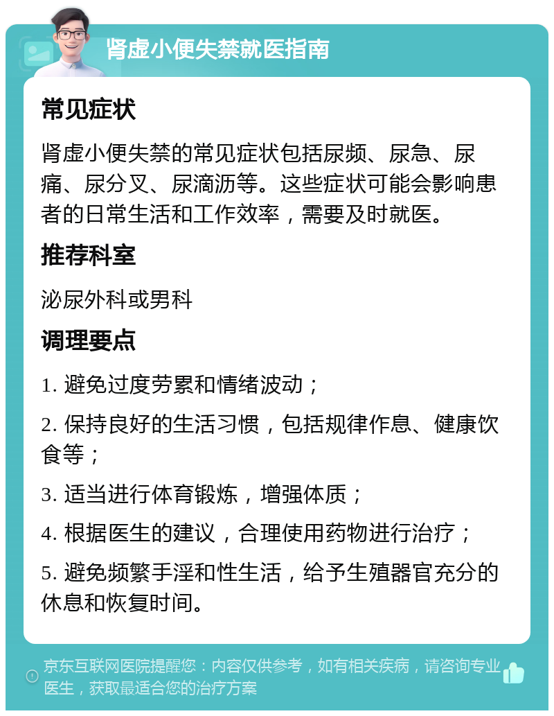 肾虚小便失禁就医指南 常见症状 肾虚小便失禁的常见症状包括尿频、尿急、尿痛、尿分叉、尿滴沥等。这些症状可能会影响患者的日常生活和工作效率，需要及时就医。 推荐科室 泌尿外科或男科 调理要点 1. 避免过度劳累和情绪波动； 2. 保持良好的生活习惯，包括规律作息、健康饮食等； 3. 适当进行体育锻炼，增强体质； 4. 根据医生的建议，合理使用药物进行治疗； 5. 避免频繁手淫和性生活，给予生殖器官充分的休息和恢复时间。