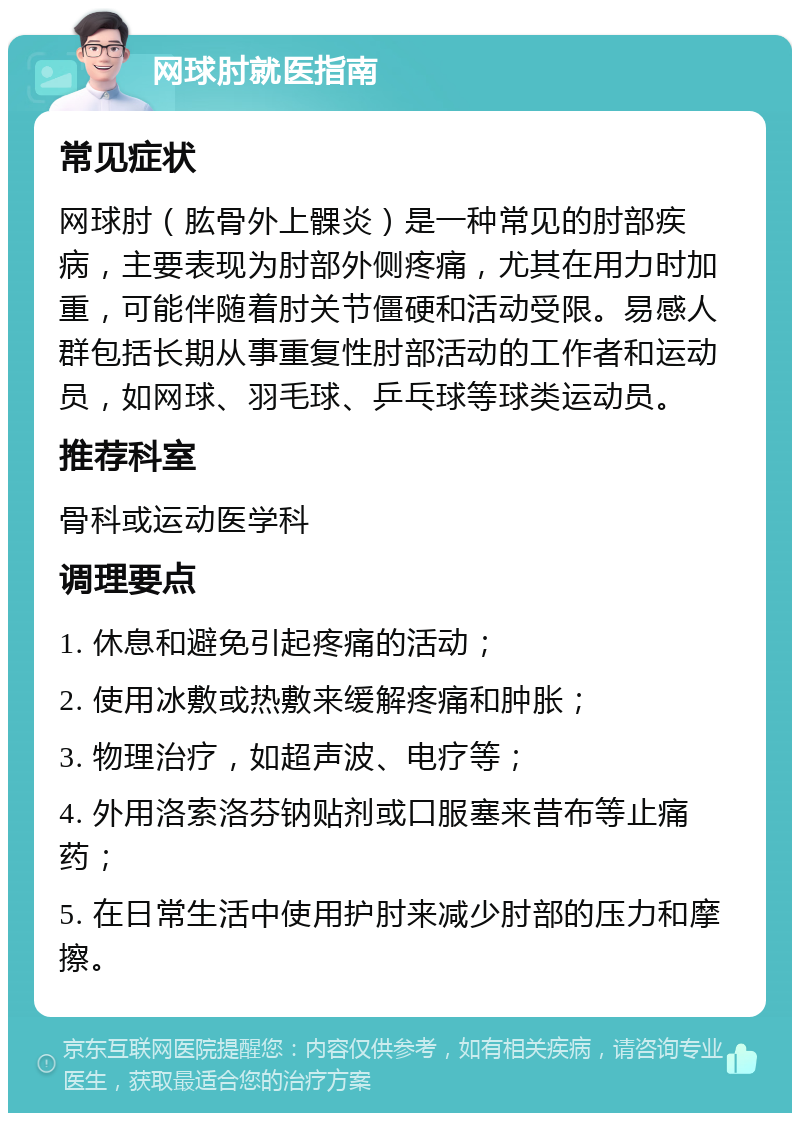 网球肘就医指南 常见症状 网球肘（肱骨外上髁炎）是一种常见的肘部疾病，主要表现为肘部外侧疼痛，尤其在用力时加重，可能伴随着肘关节僵硬和活动受限。易感人群包括长期从事重复性肘部活动的工作者和运动员，如网球、羽毛球、乒乓球等球类运动员。 推荐科室 骨科或运动医学科 调理要点 1. 休息和避免引起疼痛的活动； 2. 使用冰敷或热敷来缓解疼痛和肿胀； 3. 物理治疗，如超声波、电疗等； 4. 外用洛索洛芬钠贴剂或口服塞来昔布等止痛药； 5. 在日常生活中使用护肘来减少肘部的压力和摩擦。