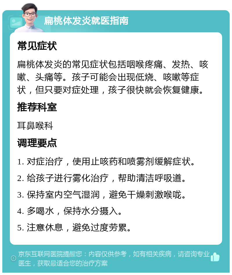 扁桃体发炎就医指南 常见症状 扁桃体发炎的常见症状包括咽喉疼痛、发热、咳嗽、头痛等。孩子可能会出现低烧、咳嗽等症状，但只要对症处理，孩子很快就会恢复健康。 推荐科室 耳鼻喉科 调理要点 1. 对症治疗，使用止咳药和喷雾剂缓解症状。 2. 给孩子进行雾化治疗，帮助清洁呼吸道。 3. 保持室内空气湿润，避免干燥刺激喉咙。 4. 多喝水，保持水分摄入。 5. 注意休息，避免过度劳累。