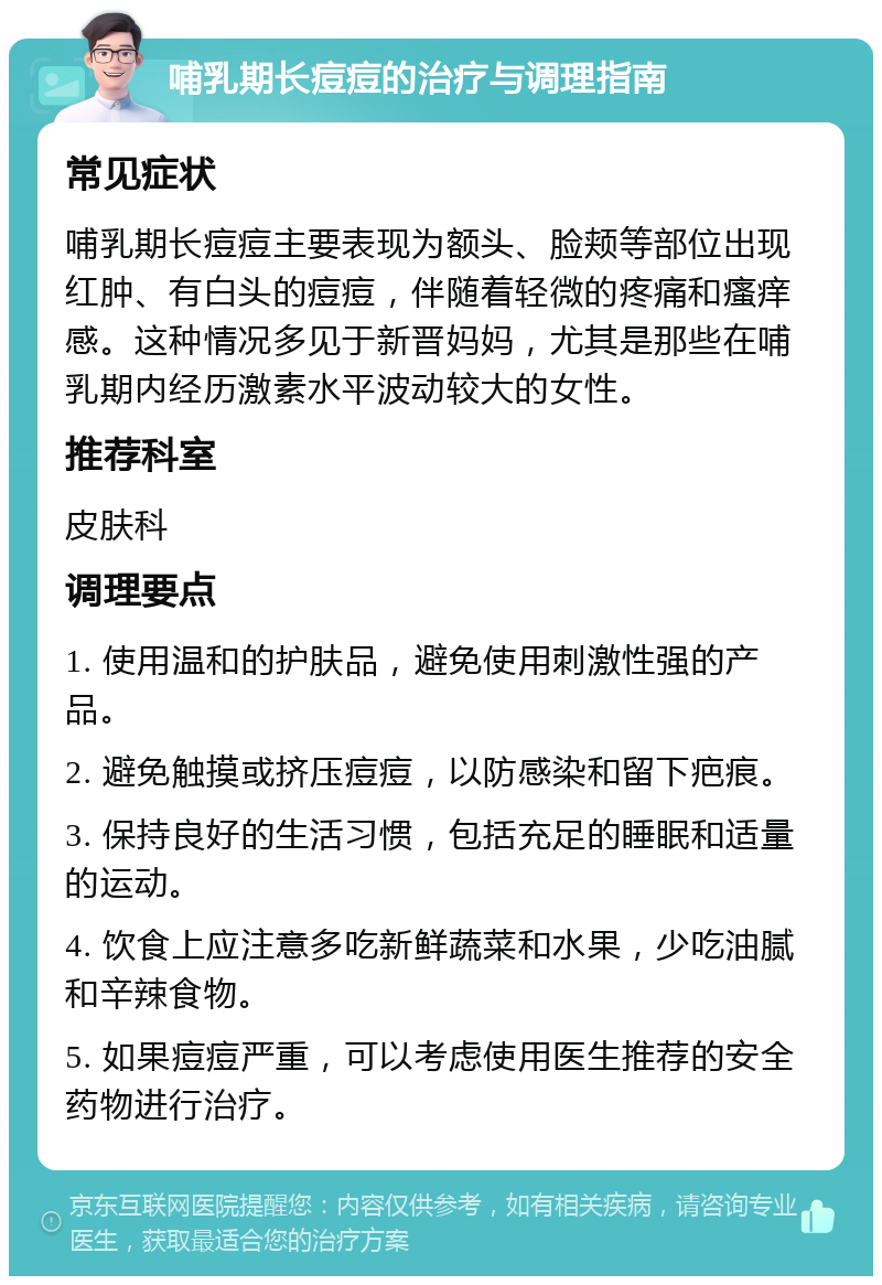 哺乳期长痘痘的治疗与调理指南 常见症状 哺乳期长痘痘主要表现为额头、脸颊等部位出现红肿、有白头的痘痘，伴随着轻微的疼痛和瘙痒感。这种情况多见于新晋妈妈，尤其是那些在哺乳期内经历激素水平波动较大的女性。 推荐科室 皮肤科 调理要点 1. 使用温和的护肤品，避免使用刺激性强的产品。 2. 避免触摸或挤压痘痘，以防感染和留下疤痕。 3. 保持良好的生活习惯，包括充足的睡眠和适量的运动。 4. 饮食上应注意多吃新鲜蔬菜和水果，少吃油腻和辛辣食物。 5. 如果痘痘严重，可以考虑使用医生推荐的安全药物进行治疗。