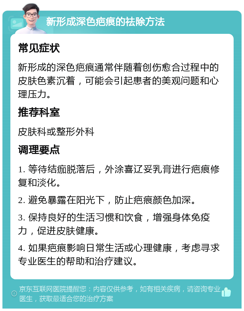 新形成深色疤痕的祛除方法 常见症状 新形成的深色疤痕通常伴随着创伤愈合过程中的皮肤色素沉着，可能会引起患者的美观问题和心理压力。 推荐科室 皮肤科或整形外科 调理要点 1. 等待结痂脱落后，外涂喜辽妥乳膏进行疤痕修复和淡化。 2. 避免暴露在阳光下，防止疤痕颜色加深。 3. 保持良好的生活习惯和饮食，增强身体免疫力，促进皮肤健康。 4. 如果疤痕影响日常生活或心理健康，考虑寻求专业医生的帮助和治疗建议。