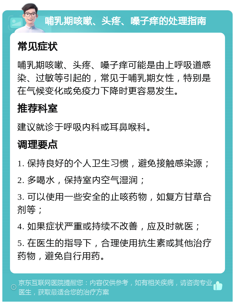 哺乳期咳嗽、头疼、嗓子痒的处理指南 常见症状 哺乳期咳嗽、头疼、嗓子痒可能是由上呼吸道感染、过敏等引起的，常见于哺乳期女性，特别是在气候变化或免疫力下降时更容易发生。 推荐科室 建议就诊于呼吸内科或耳鼻喉科。 调理要点 1. 保持良好的个人卫生习惯，避免接触感染源； 2. 多喝水，保持室内空气湿润； 3. 可以使用一些安全的止咳药物，如复方甘草合剂等； 4. 如果症状严重或持续不改善，应及时就医； 5. 在医生的指导下，合理使用抗生素或其他治疗药物，避免自行用药。