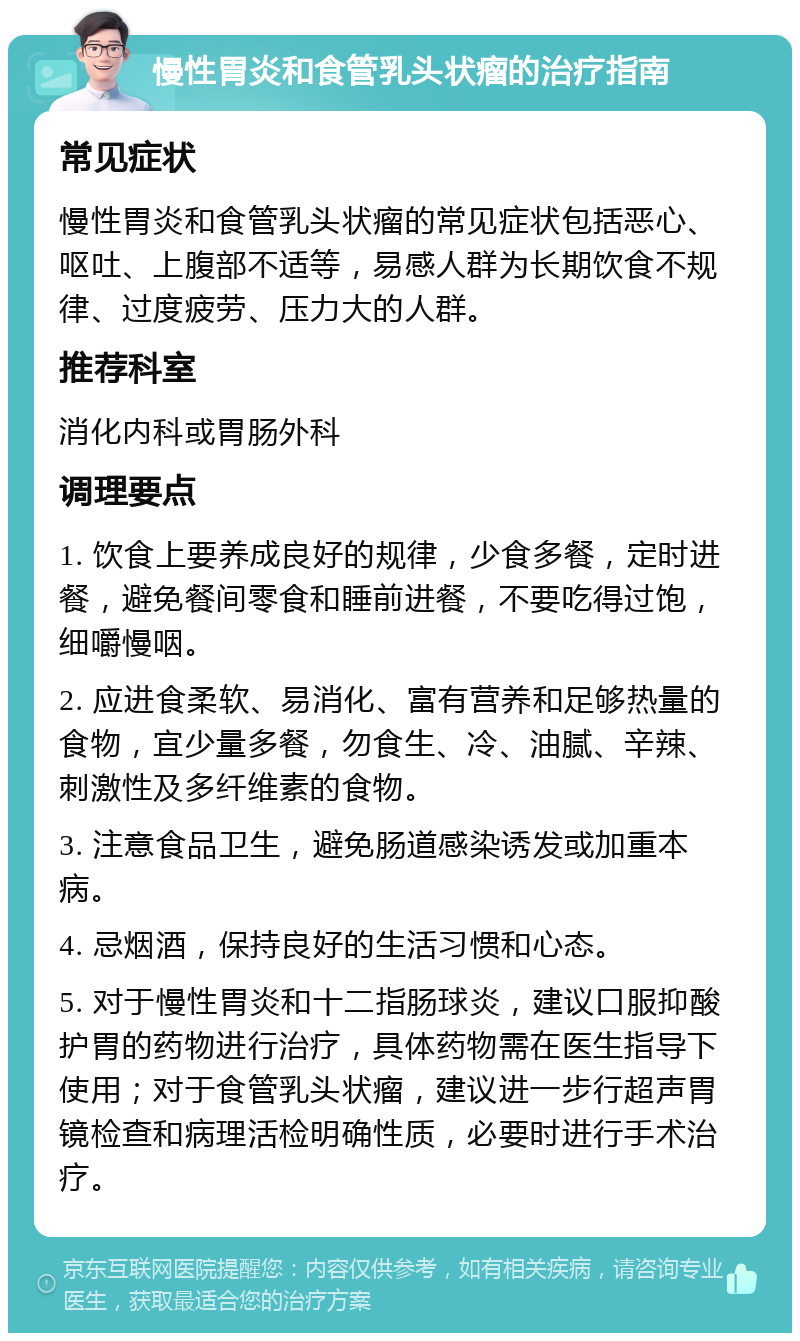 慢性胃炎和食管乳头状瘤的治疗指南 常见症状 慢性胃炎和食管乳头状瘤的常见症状包括恶心、呕吐、上腹部不适等，易感人群为长期饮食不规律、过度疲劳、压力大的人群。 推荐科室 消化内科或胃肠外科 调理要点 1. 饮食上要养成良好的规律，少食多餐，定时进餐，避免餐间零食和睡前进餐，不要吃得过饱，细嚼慢咽。 2. 应进食柔软、易消化、富有营养和足够热量的食物，宜少量多餐，勿食生、冷、油腻、辛辣、刺激性及多纤维素的食物。 3. 注意食品卫生，避免肠道感染诱发或加重本病。 4. 忌烟酒，保持良好的生活习惯和心态。 5. 对于慢性胃炎和十二指肠球炎，建议口服抑酸护胃的药物进行治疗，具体药物需在医生指导下使用；对于食管乳头状瘤，建议进一步行超声胃镜检查和病理活检明确性质，必要时进行手术治疗。